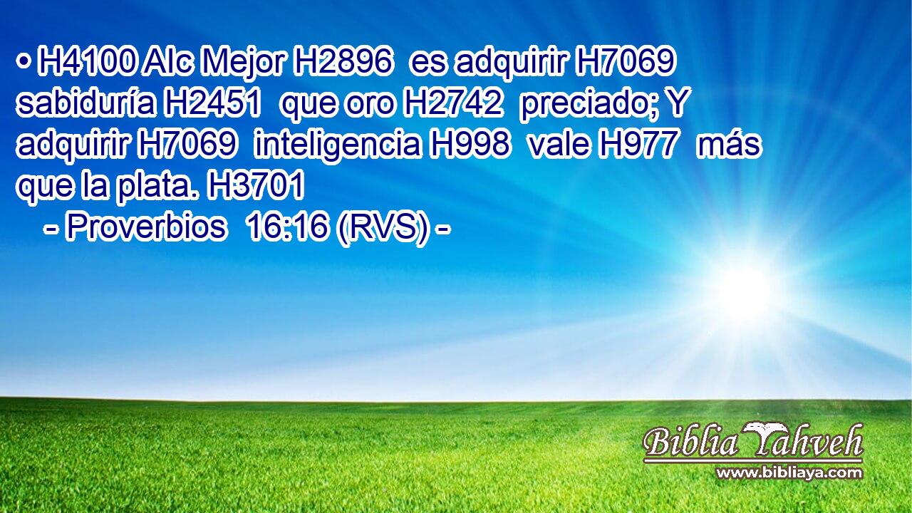 • H4100 AIc Mejor H2896  es adquirir H7069  sabiduría H2451  que oro H2742  preciado; Y adquirir H7069  inteligencia H998  vale H977  más que la plata. H3701  
