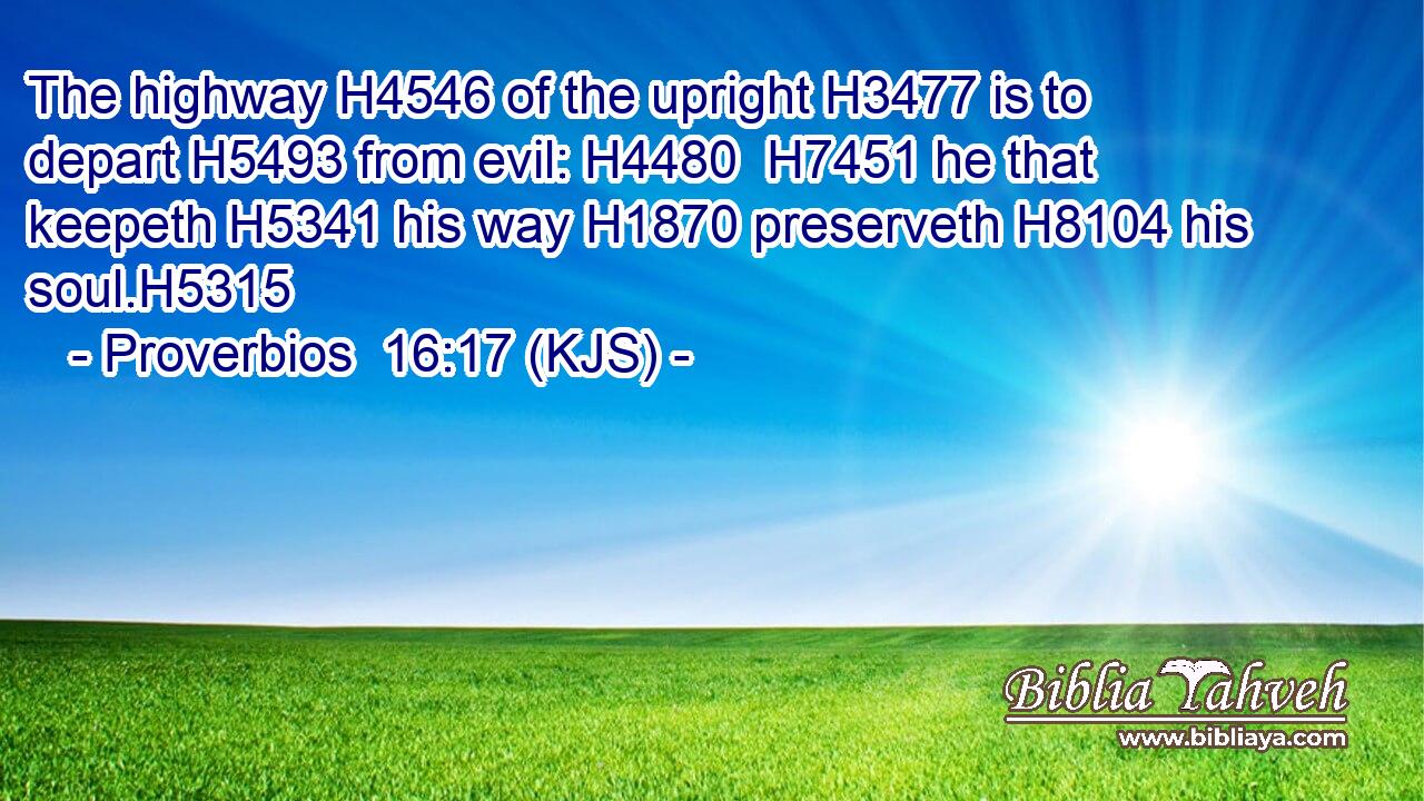 The highway H4546 of the upright H3477 is to depart H5493 from evil: H4480  H7451 he that keepeth H5341 his way H1870 preserveth H8104 his soul.H5315