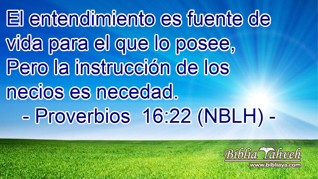  El entendimiento es fuente de vida para el que lo posee, Pero la instrucción de los necios es necedad. 