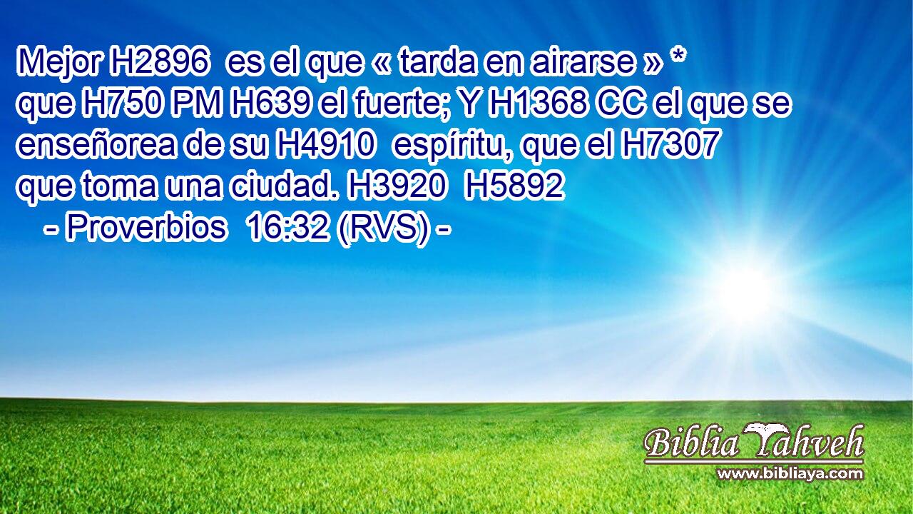 Mejor H2896  es el que « tarda en airarse » * que H750 PM H639 el fuerte; Y H1368 CC el que se enseñorea de su H4910  espíritu, que el H7307 que toma una ciudad. H3920  H5892 