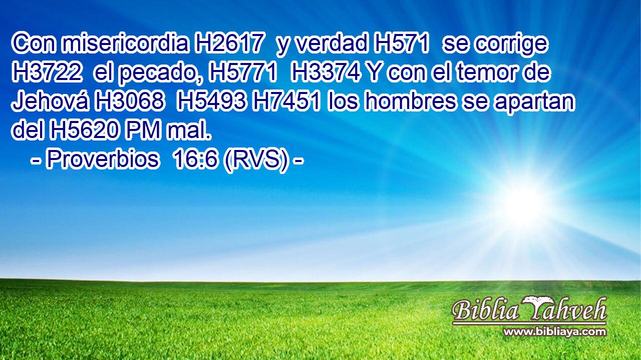 Con misericordia H2617  y verdad H571  se corrige H3722  el pecado, H5771  H3374 Y con el temor de Jehová H3068  H5493 H7451 los hombres se apartan del H5620 PM mal. 