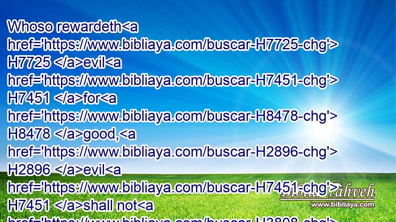 Whoso rewardeth H7725 evil H7451 for H8478 good, H2896 evil H7451 shall not H3808 depart H4185 from his house. H4480 H1004