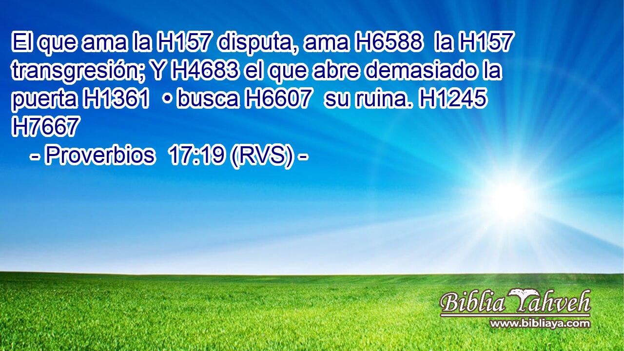 El que ama la H157 disputa, ama H6588  la H157 transgresión; Y H4683 el que abre demasiado la puerta H1361  • busca H6607  su ruina. H1245  H7667 