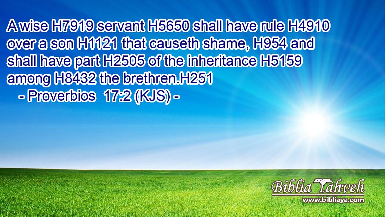 A wise H7919 servant H5650 shall have rule H4910 over a son H1121 that causeth shame, H954 and shall have part H2505 of the inheritance H5159 among H8432 the brethren.H251