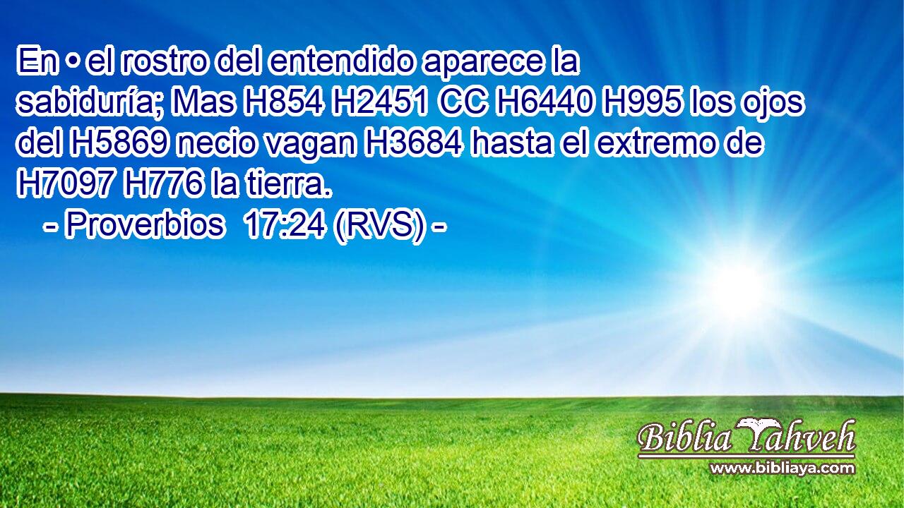 En • el rostro del entendido aparece la sabiduría; Mas H854 H2451 CC H6440 H995 los ojos del H5869 necio vagan H3684 hasta el extremo de H7097 H776 la tierra. 