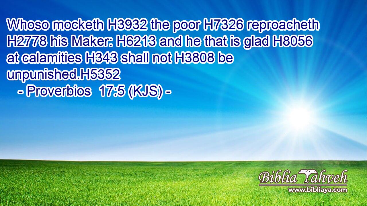 Whoso mocketh H3932 the poor H7326 reproacheth H2778 his Maker: H6213 and he that is glad H8056 at calamities H343 shall not H3808 be unpunished.H5352