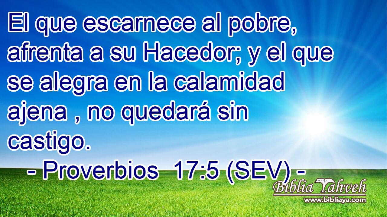 El que escarnece al pobre, afrenta a su Hacedor; y el que se alegra en la calamidad ajena , no quedará sin castigo.
