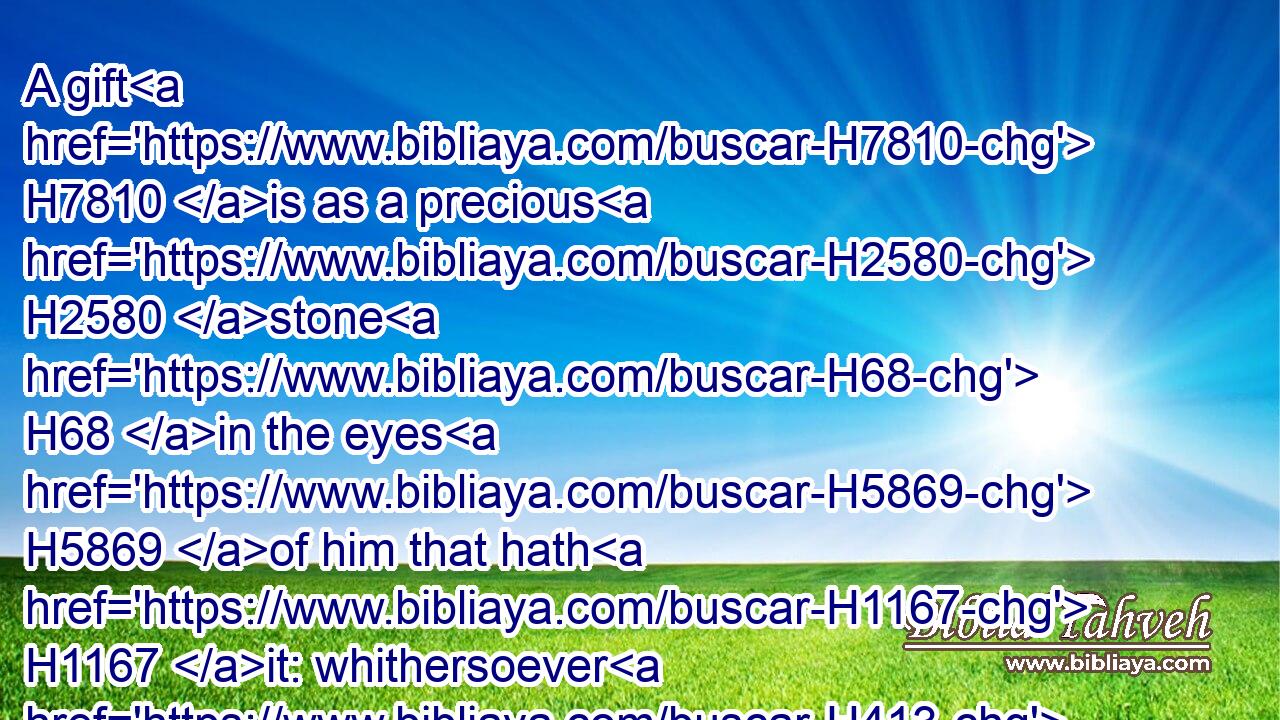 A gift H7810 is as a precious H2580 stone H68 in the eyes H5869 of him that hath H1167 it: whithersoever H413  H3605  H834 it turneth, H6437 it prospereth.H7919