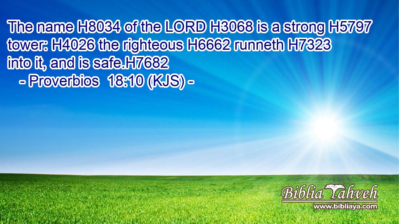 The name H8034 of the LORD H3068 is a strong H5797 tower: H4026 the righteous H6662 runneth H7323 into it, and is safe.H7682
