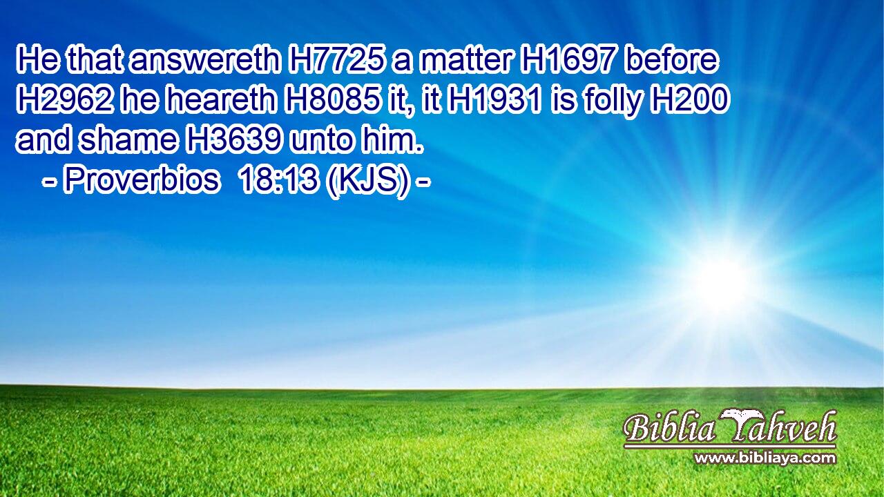 He that answereth H7725 a matter H1697 before H2962 he heareth H8085 it, it H1931 is folly H200 and shame H3639 unto him.
