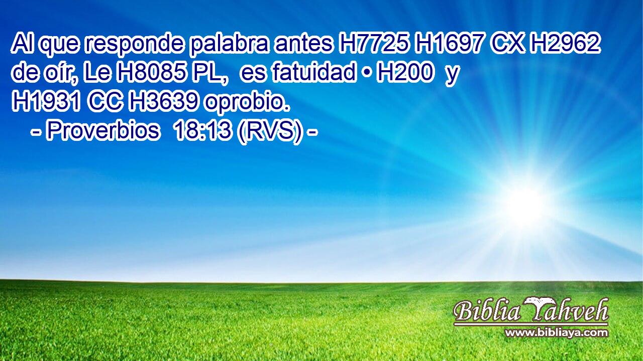 Al que responde palabra antes H7725 H1697 CX H2962 de oír, Le H8085 PL,  es fatuidad • H200  y H1931 CC H3639 oprobio. 