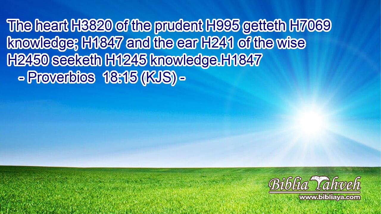 The heart H3820 of the prudent H995 getteth H7069 knowledge; H1847 and the ear H241 of the wise H2450 seeketh H1245 knowledge.H1847
