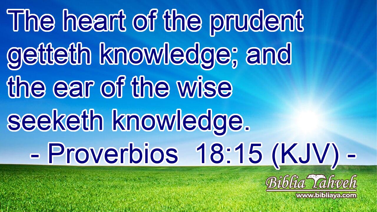 The heart of the prudent getteth knowledge; and the ear of the wise seeketh knowledge.
