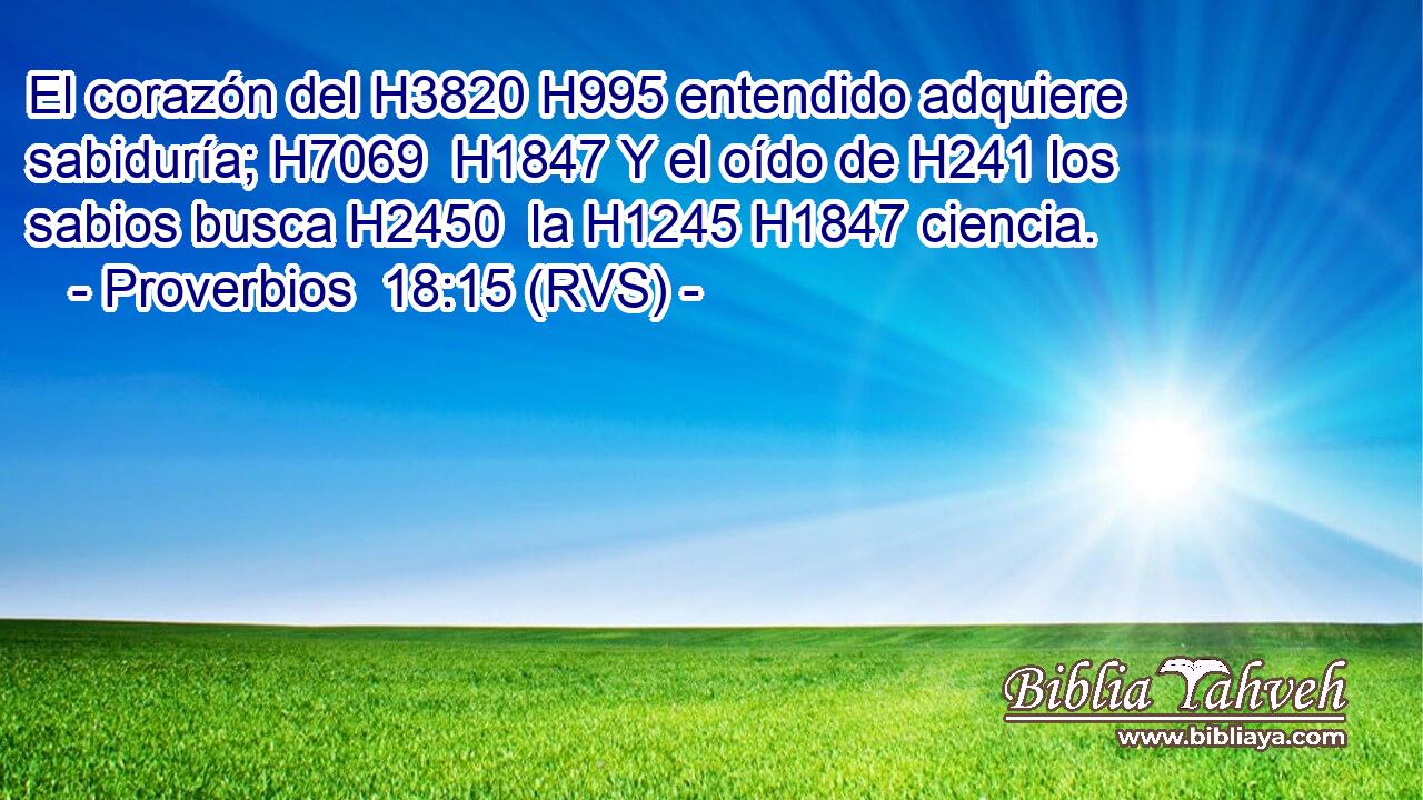 El corazón del H3820 H995 entendido adquiere sabiduría; H7069  H1847 Y el oído de H241 los sabios busca H2450  la H1245 H1847 ciencia. 