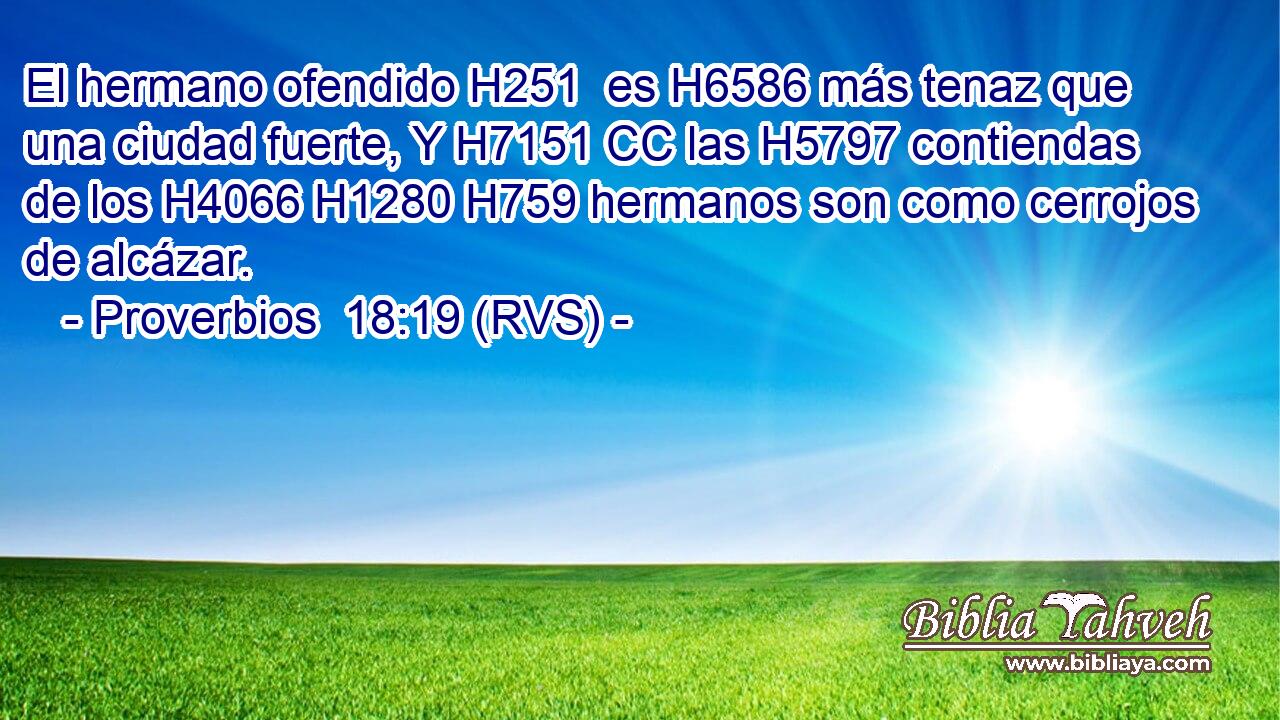 El hermano ofendido H251  es H6586 más tenaz que una ciudad fuerte, Y H7151 CC las H5797 contiendas de los H4066 H1280 H759 hermanos son como cerrojos de alcázar. 