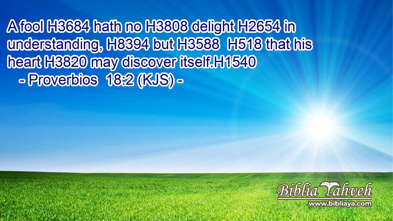 A fool H3684 hath no H3808 delight H2654 in understanding, H8394 but H3588  H518 that his heart H3820 may discover itself.H1540