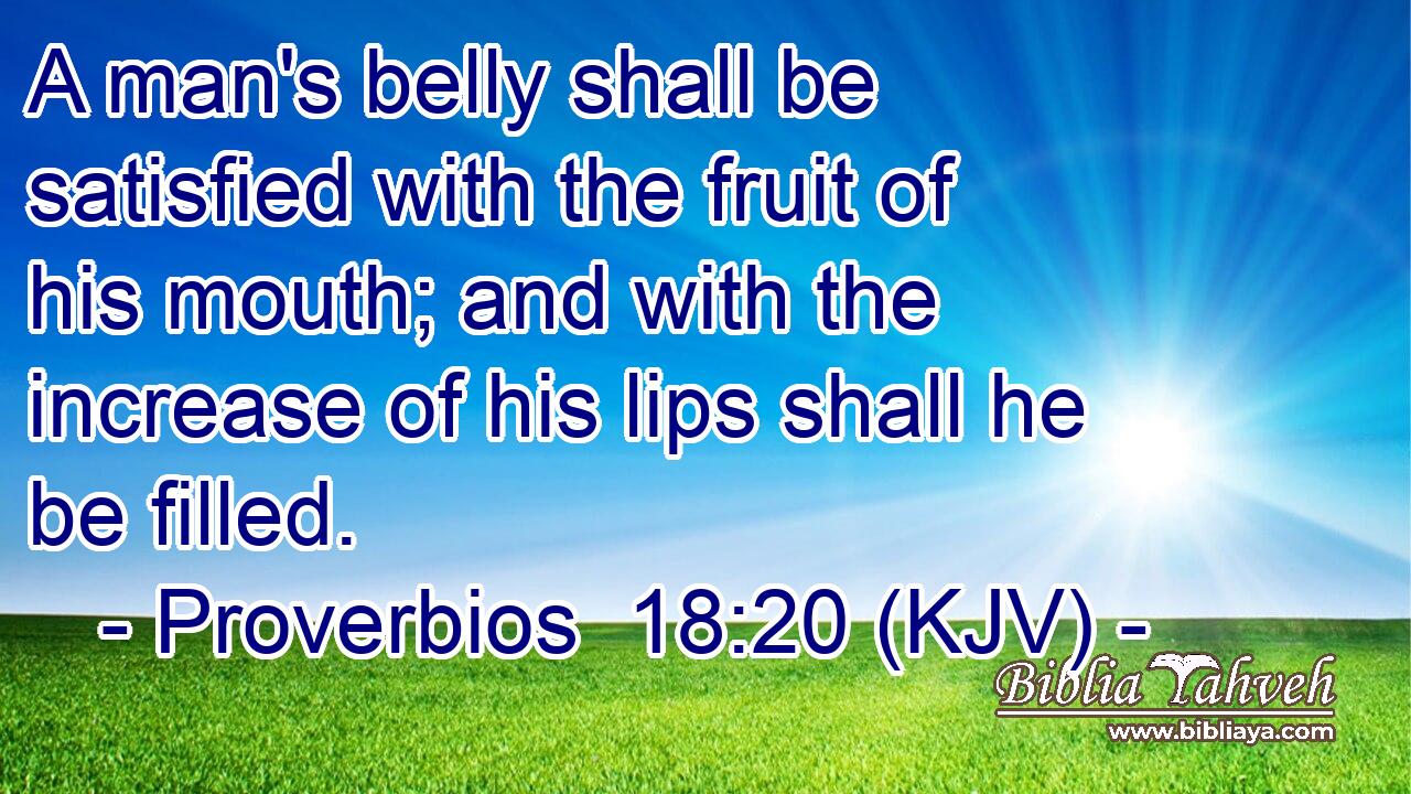 A man's belly shall be satisfied with the fruit of his mouth; and with the increase of his lips shall he be filled.