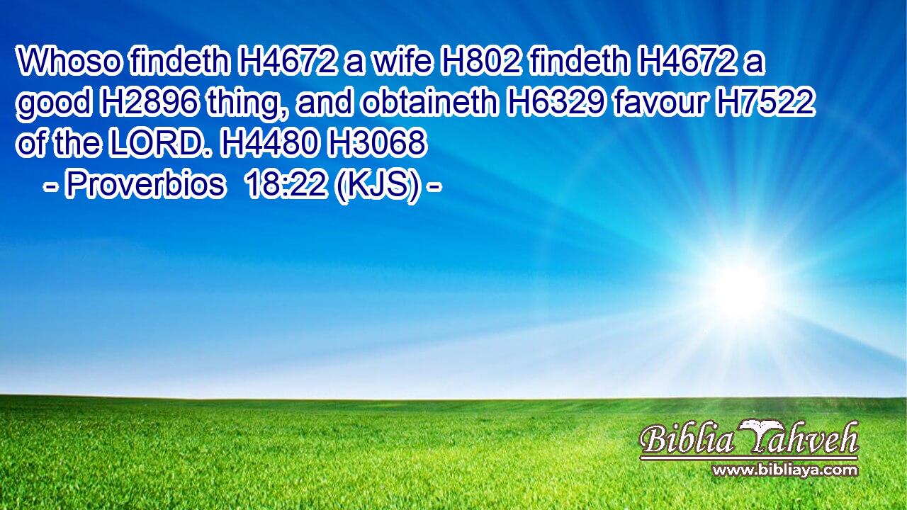 Whoso findeth H4672 a wife H802 findeth H4672 a good H2896 thing, and obtaineth H6329 favour H7522 of the LORD. H4480 H3068