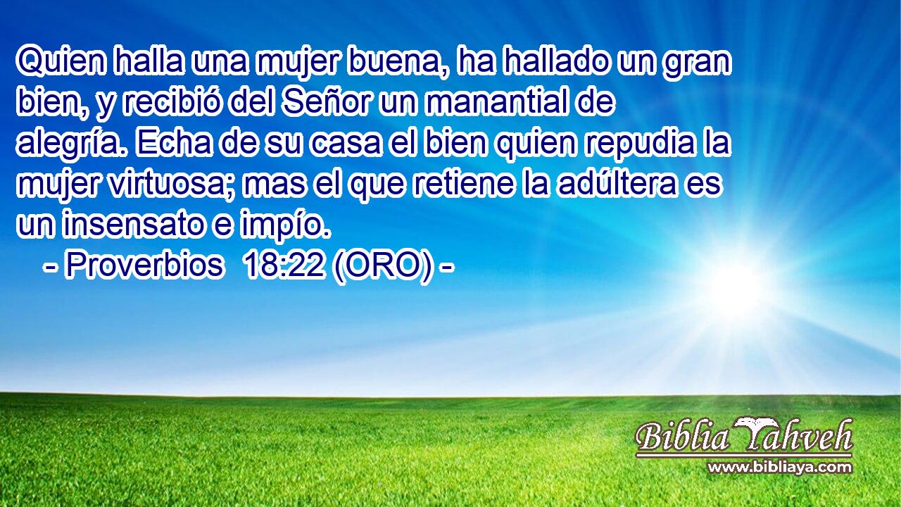  Quien halla una mujer buena, ha hallado un gran bien, y recibió del Señor un manantial de alegría. Echa de su casa el bien quien repudia la mujer virtuosa; mas el que retiene la adúltera es un insensato e impío. 