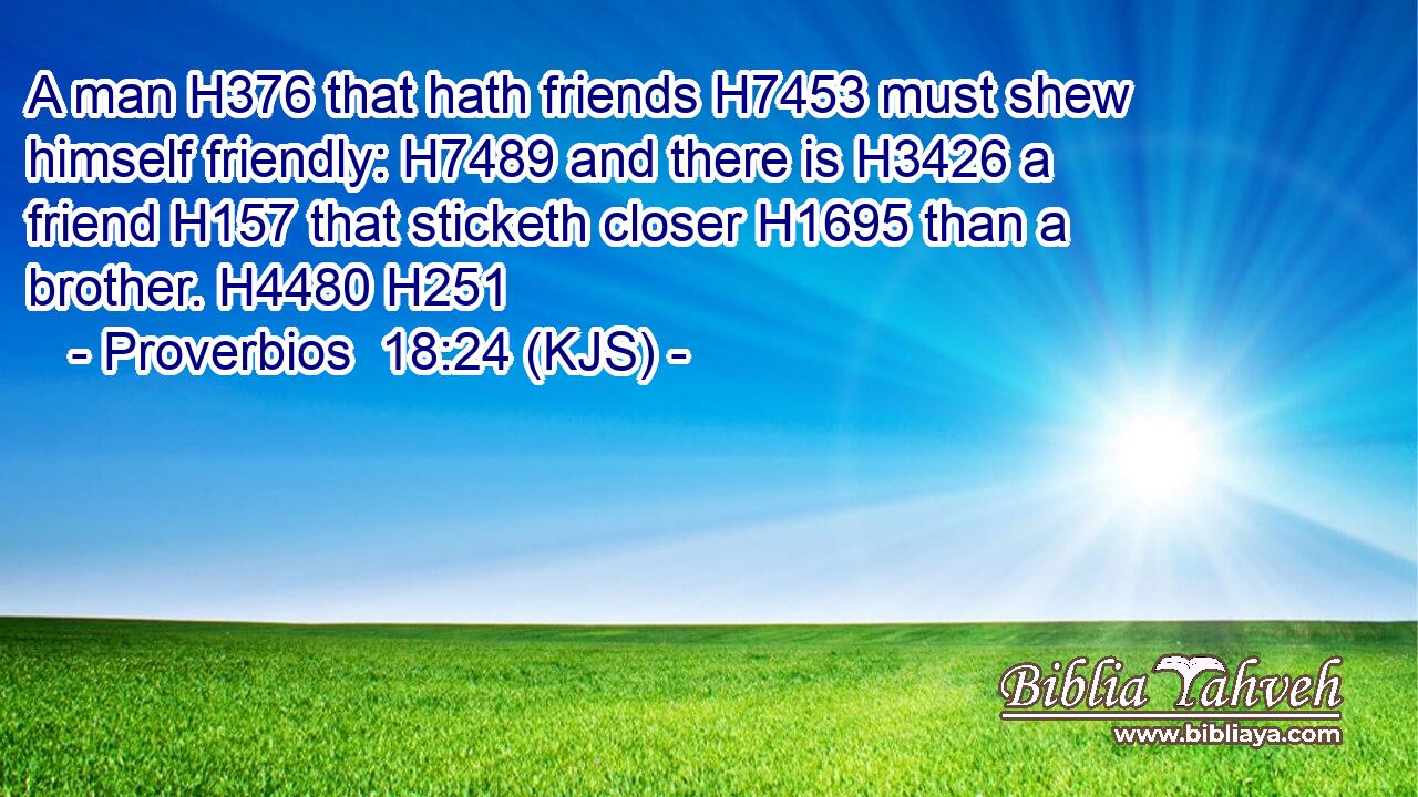 A man H376 that hath friends H7453 must shew himself friendly: H7489 and there is H3426 a friend H157 that sticketh closer H1695 than a brother. H4480 H251