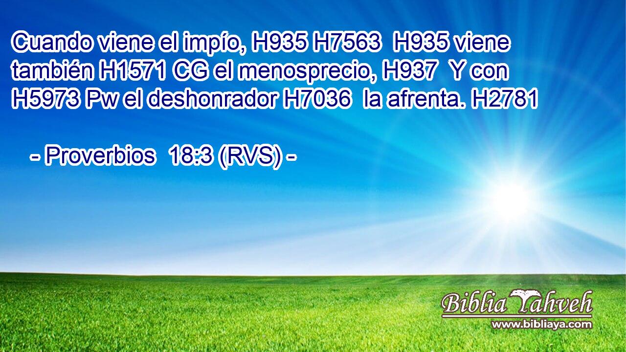 Cuando viene el impío, H935 H7563  H935 viene también H1571 CG el menosprecio, H937  Y con H5973 Pw el deshonrador H7036  la afrenta. H2781  