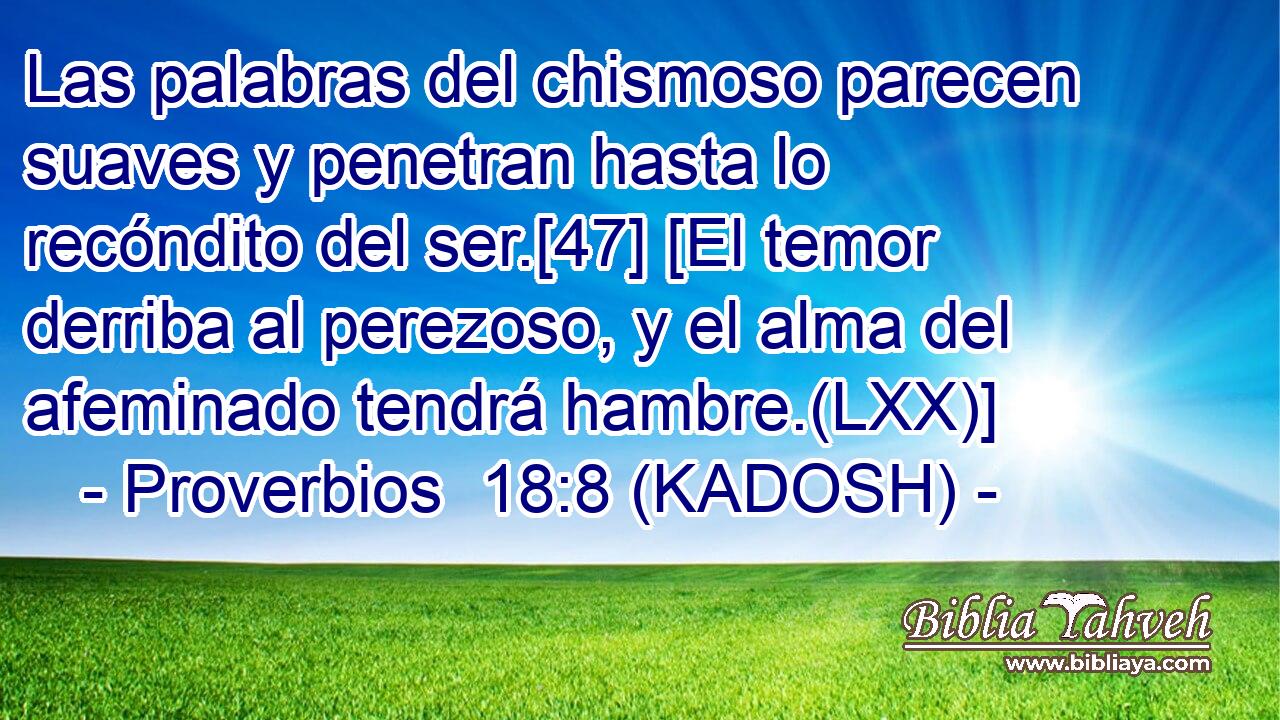  Las palabras del chismoso parecen suaves y penetran hasta lo recóndito del ser.[47] [El temor derriba al perezoso, y el alma del afeminado tendrá hambre.(LXX)] 