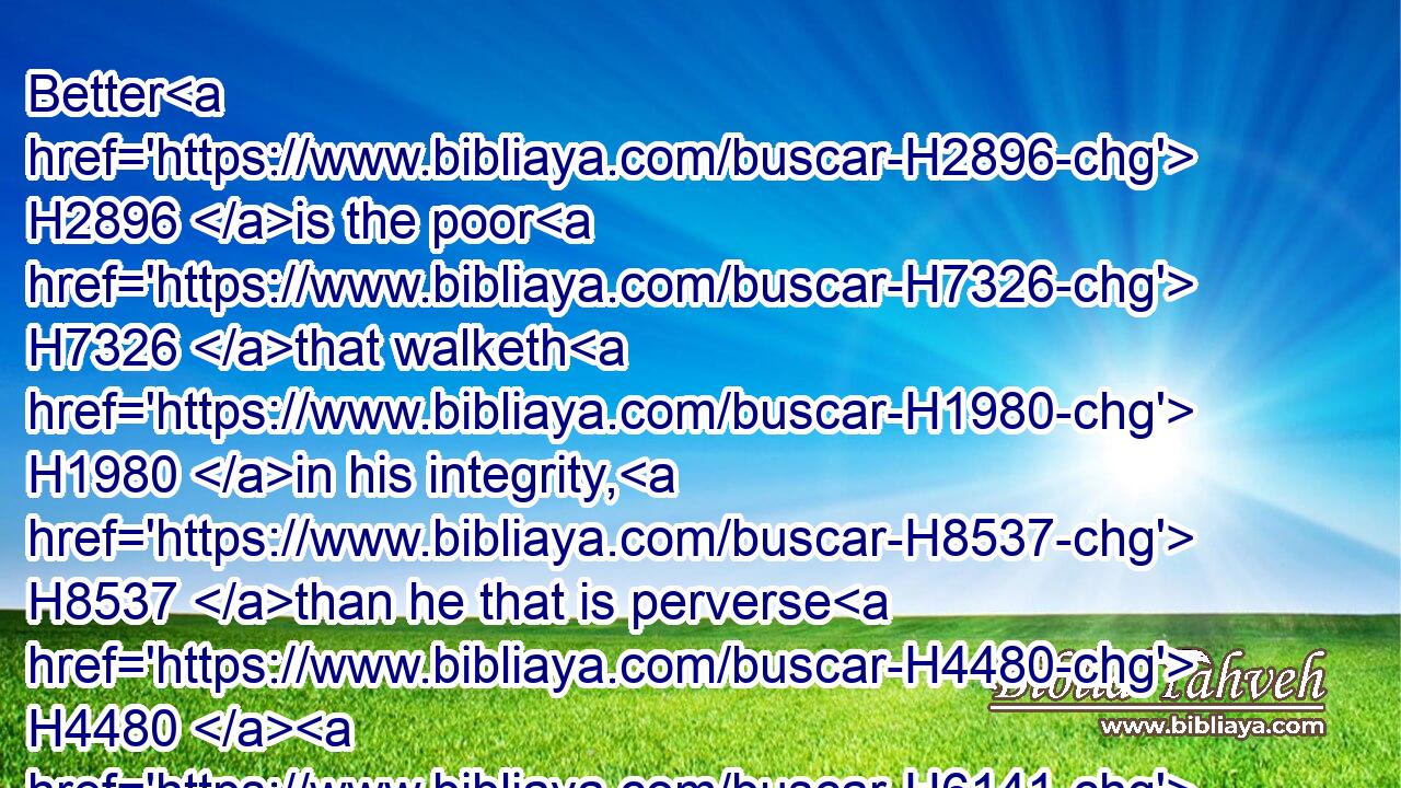 Better H2896 is the poor H7326 that walketh H1980 in his integrity, H8537 than he that is perverse H4480  H6141 in his lips, H8193 and is a fool.H3684