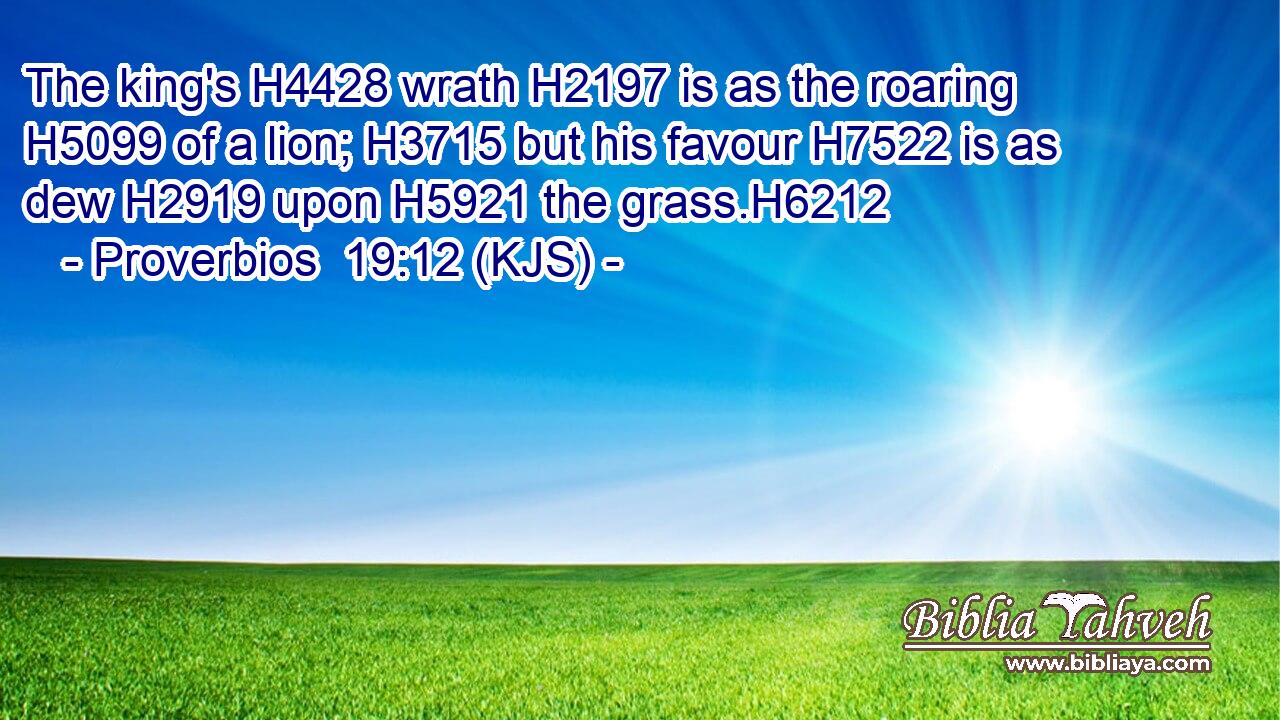 The king's H4428 wrath H2197 is as the roaring H5099 of a lion; H3715 but his favour H7522 is as dew H2919 upon H5921 the grass.H6212