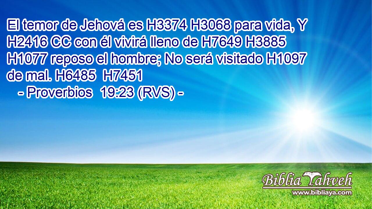 El temor de Jehová es H3374 H3068 para vida, Y H2416 CC con él vivirá lleno de H7649 H3885 H1077 reposo el hombre; No será visitado H1097  de mal. H6485  H7451 