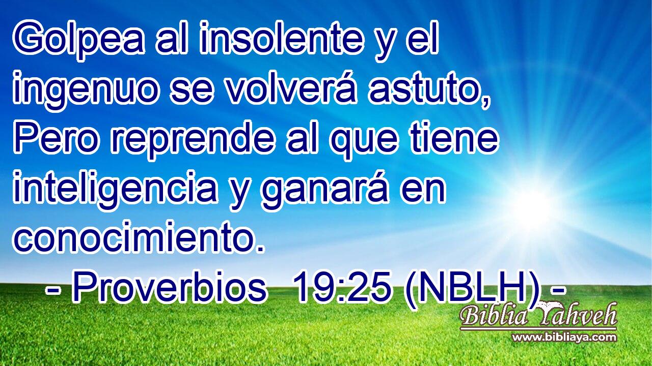  Golpea al insolente y el ingenuo se volverá astuto, Pero reprende al que tiene inteligencia y ganará en conocimiento. 