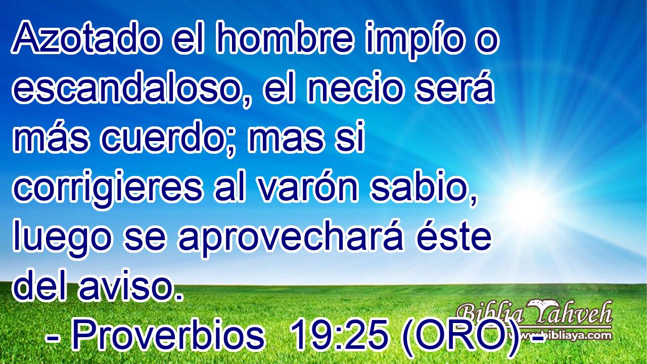  Azotado el hombre impío o escandaloso, el necio será más cuerdo; mas si corrigieres al varón sabio, luego se aprovechará éste del aviso. 