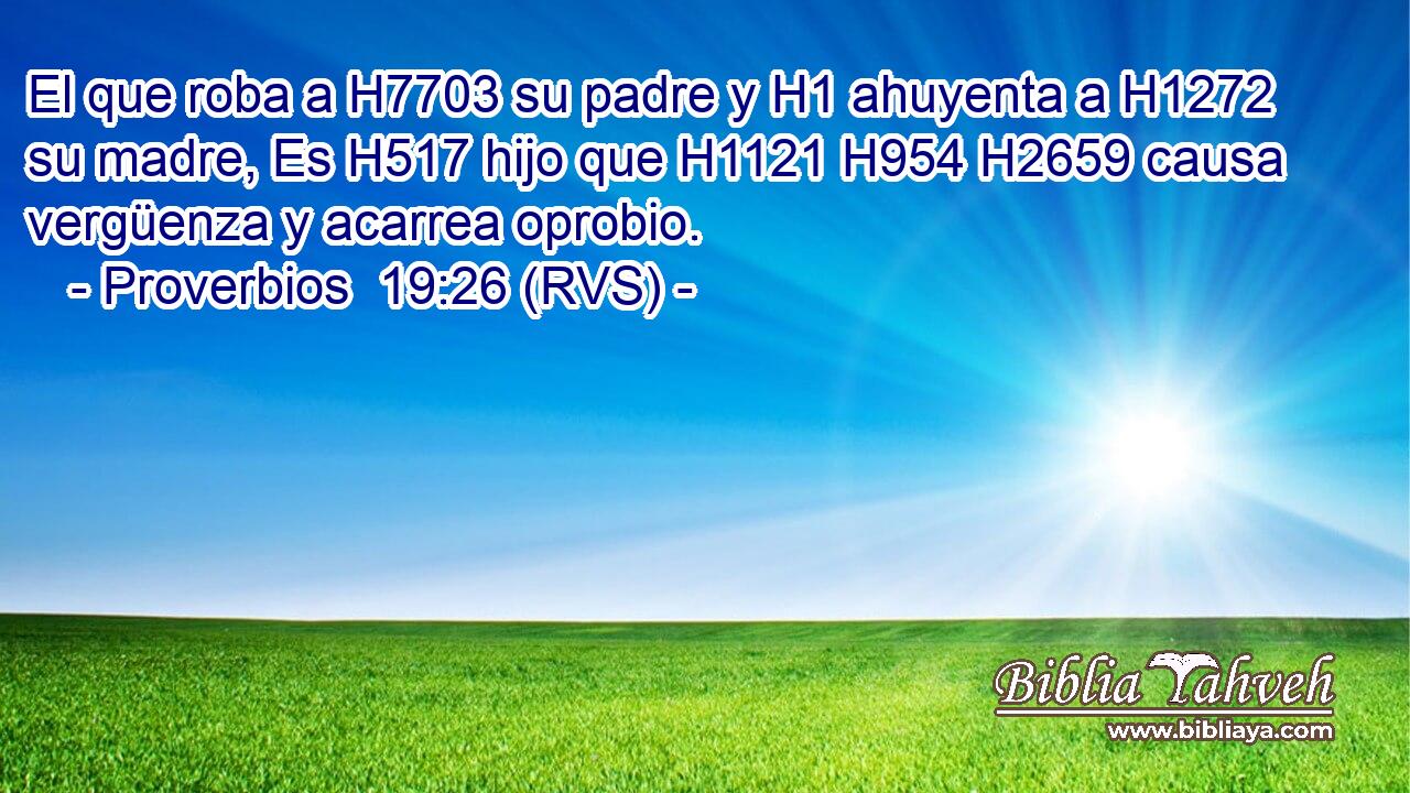 El que roba a H7703 su padre y H1 ahuyenta a H1272 su madre, Es H517 hijo que H1121 H954 H2659 causa vergüenza y acarrea oprobio. 