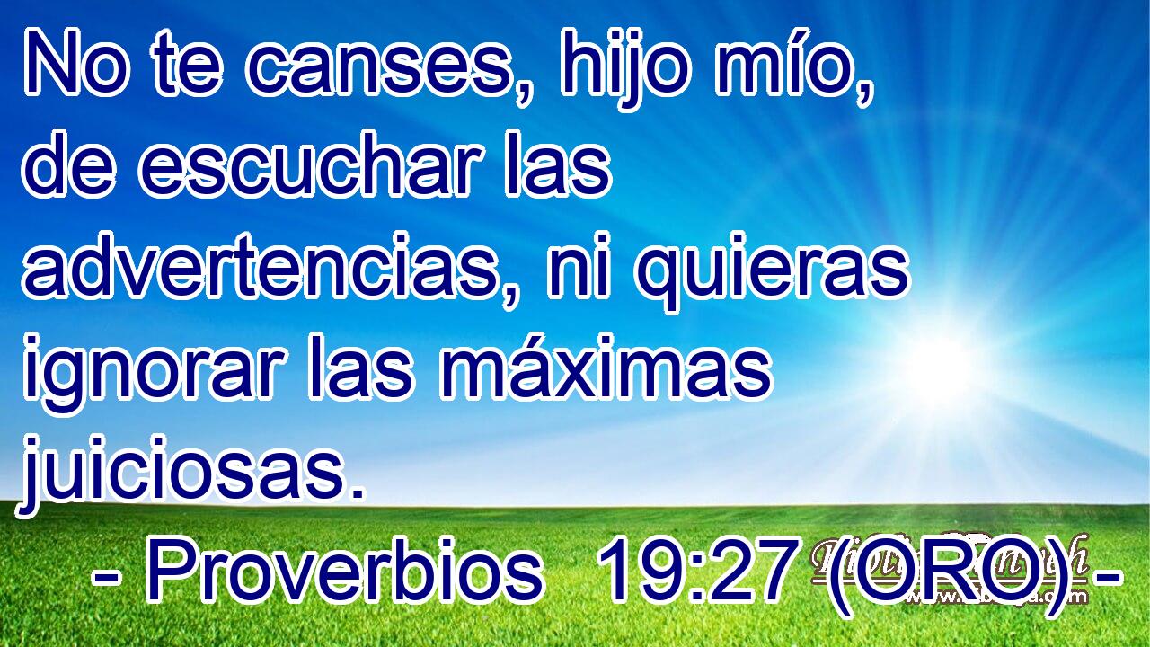  No te canses, hijo mío, de escuchar las advertencias, ni quieras ignorar las máximas juiciosas. 
