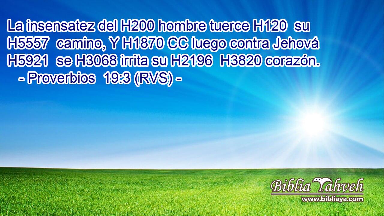 La insensatez del H200 hombre tuerce H120  su H5557  camino, Y H1870 CC luego contra Jehová H5921  se H3068 irrita su H2196  H3820 corazón. 