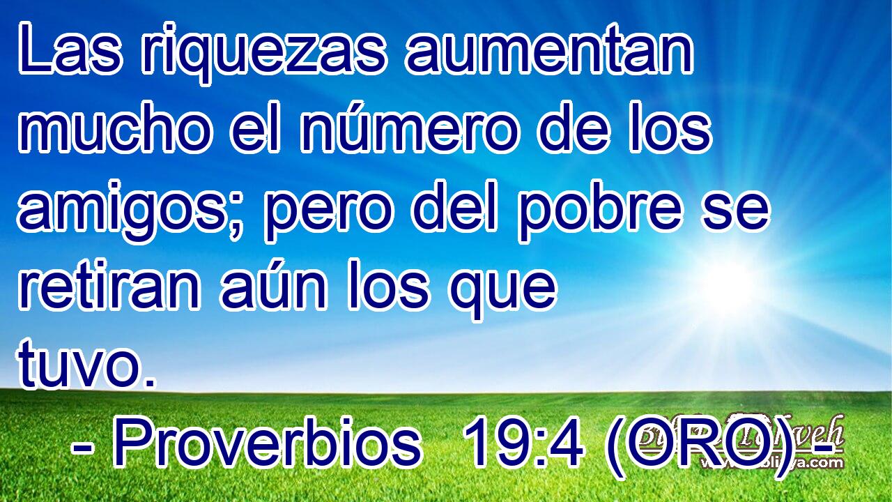  Las riquezas aumentan mucho el número de los amigos; pero del pobre se retiran aún los que tuvo. 