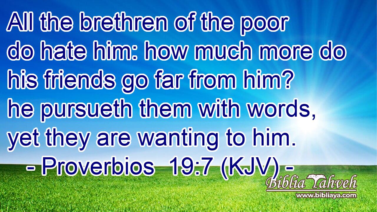 All the brethren of the poor do hate him: how much more do his friends go far from him? he pursueth them with words, yet they are wanting to him.