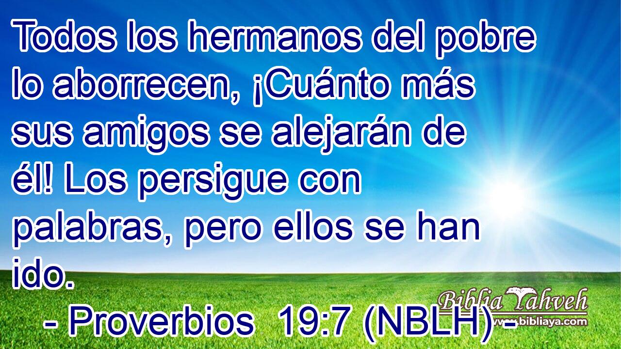  Todos los hermanos del pobre lo aborrecen, ¡Cuánto más sus amigos se alejarán de él! Los persigue con palabras, pero ellos se han ido. 