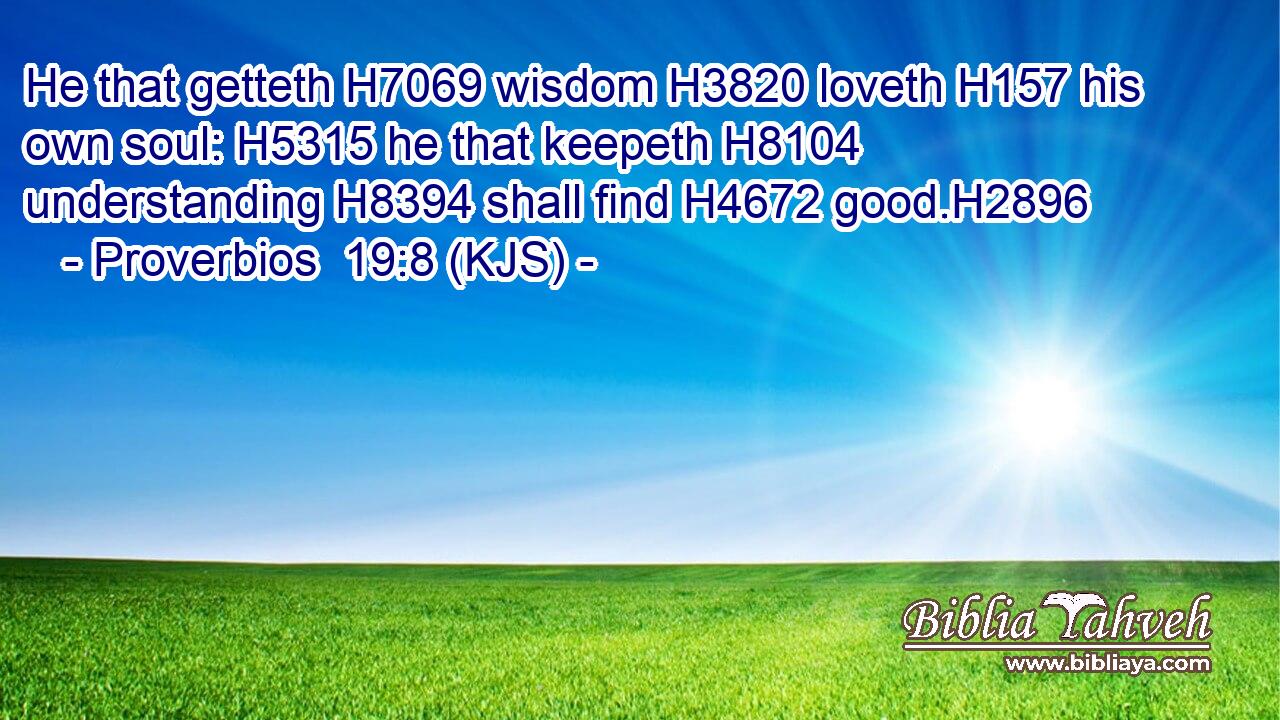 He that getteth H7069 wisdom H3820 loveth H157 his own soul: H5315 he that keepeth H8104 understanding H8394 shall find H4672 good.H2896