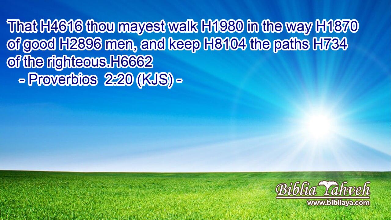 That H4616 thou mayest walk H1980 in the way H1870 of good H2896 men, and keep H8104 the paths H734 of the righteous.H6662