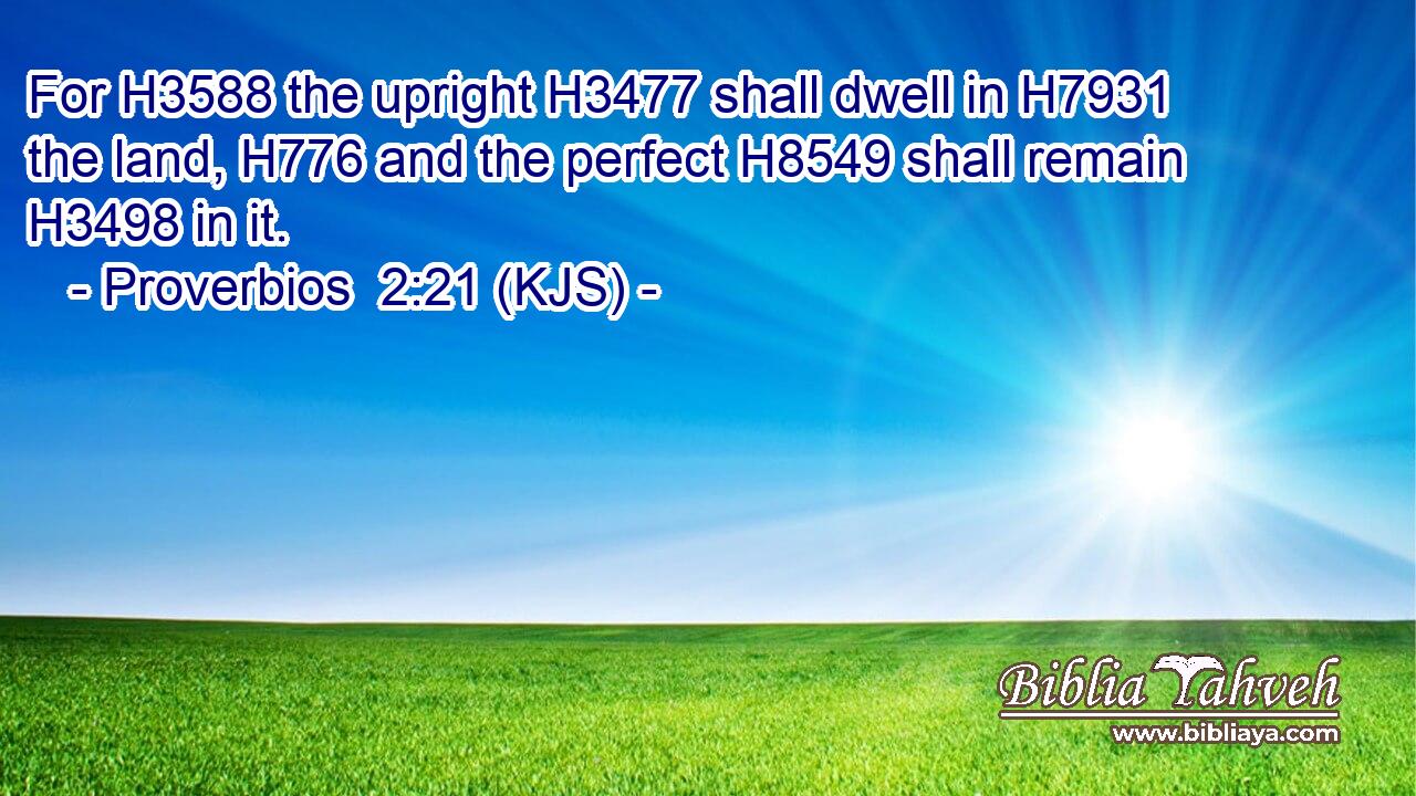 For H3588 the upright H3477 shall dwell in H7931 the land, H776 and the perfect H8549 shall remain H3498 in it.