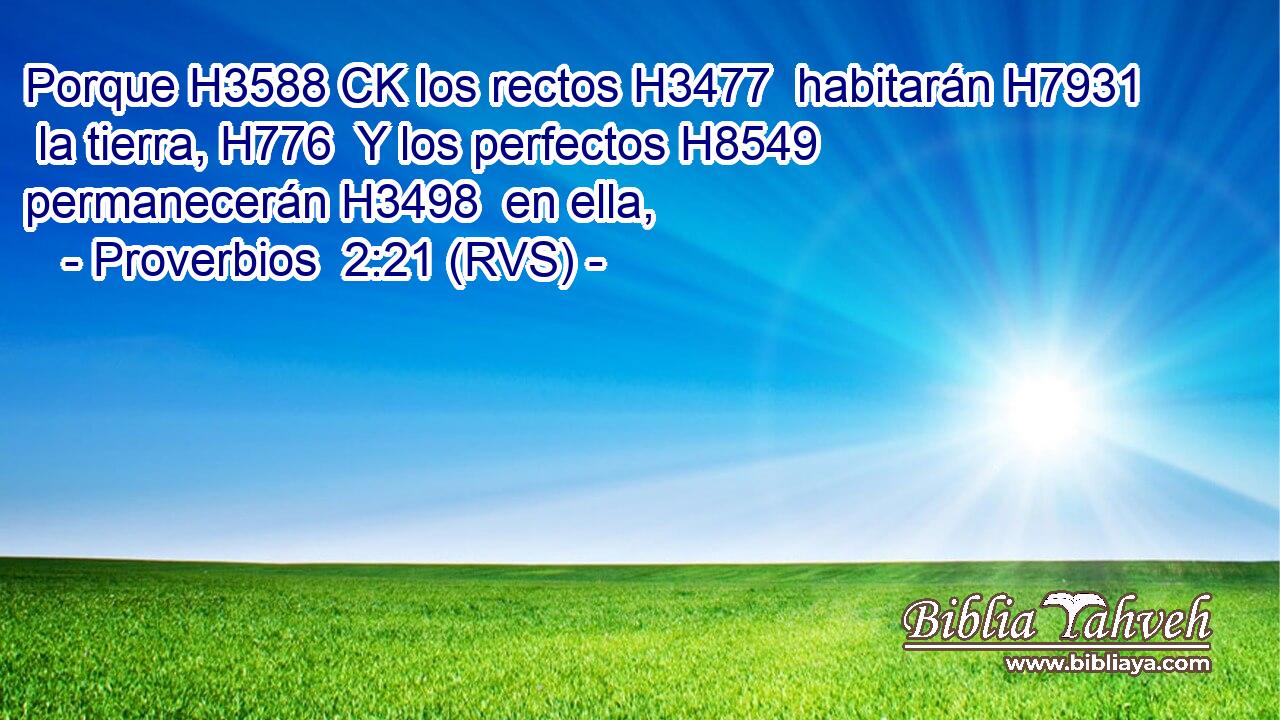 Porque H3588 CK los rectos H3477  habitarán H7931  la tierra, H776  Y los perfectos H8549  permanecerán H3498  en ella, 