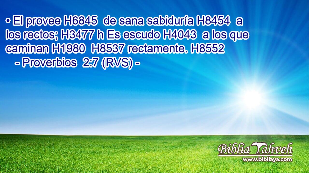 • El provee H6845  de sana sabiduría H8454  a los rectos; H3477 h Es escudo H4043  a los que caminan H1980  H8537 rectamente. H8552  
