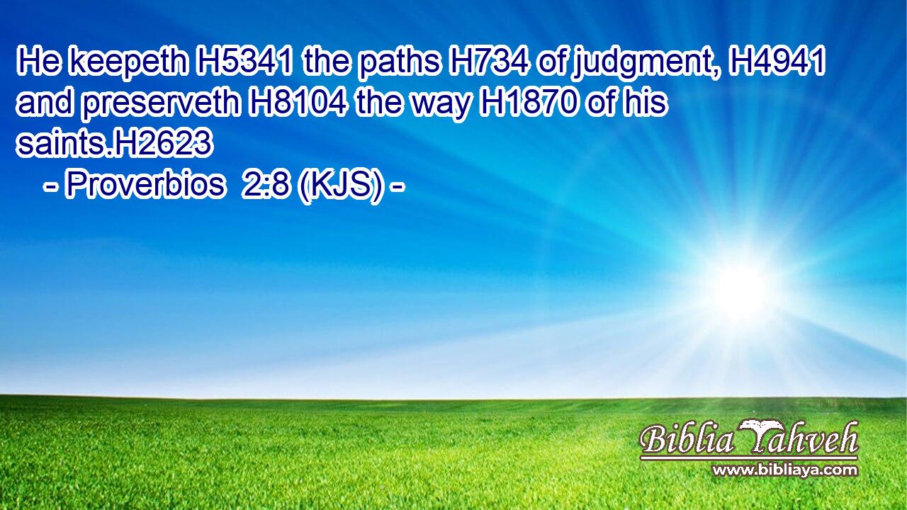 He keepeth H5341 the paths H734 of judgment, H4941 and preserveth H8104 the way H1870 of his saints.H2623