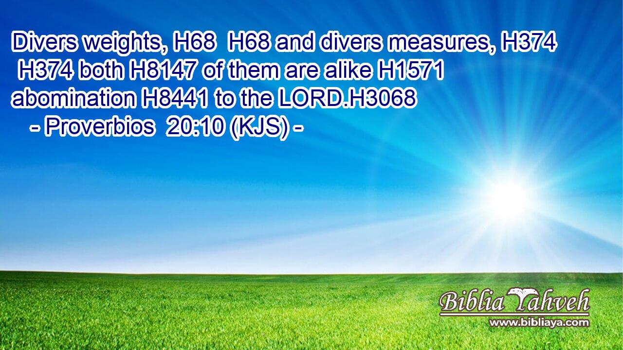 Divers weights, H68  H68 and divers measures, H374  H374 both H8147 of them are alike H1571 abomination H8441 to the LORD.H3068