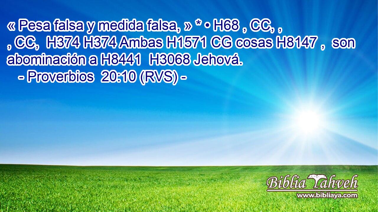 « Pesa falsa y medida falsa, » * • H68 , CC, , , CC,  H374 H374 Ambas H1571 CG cosas H8147 ,  son abominación a H8441  H3068 Jehová. 