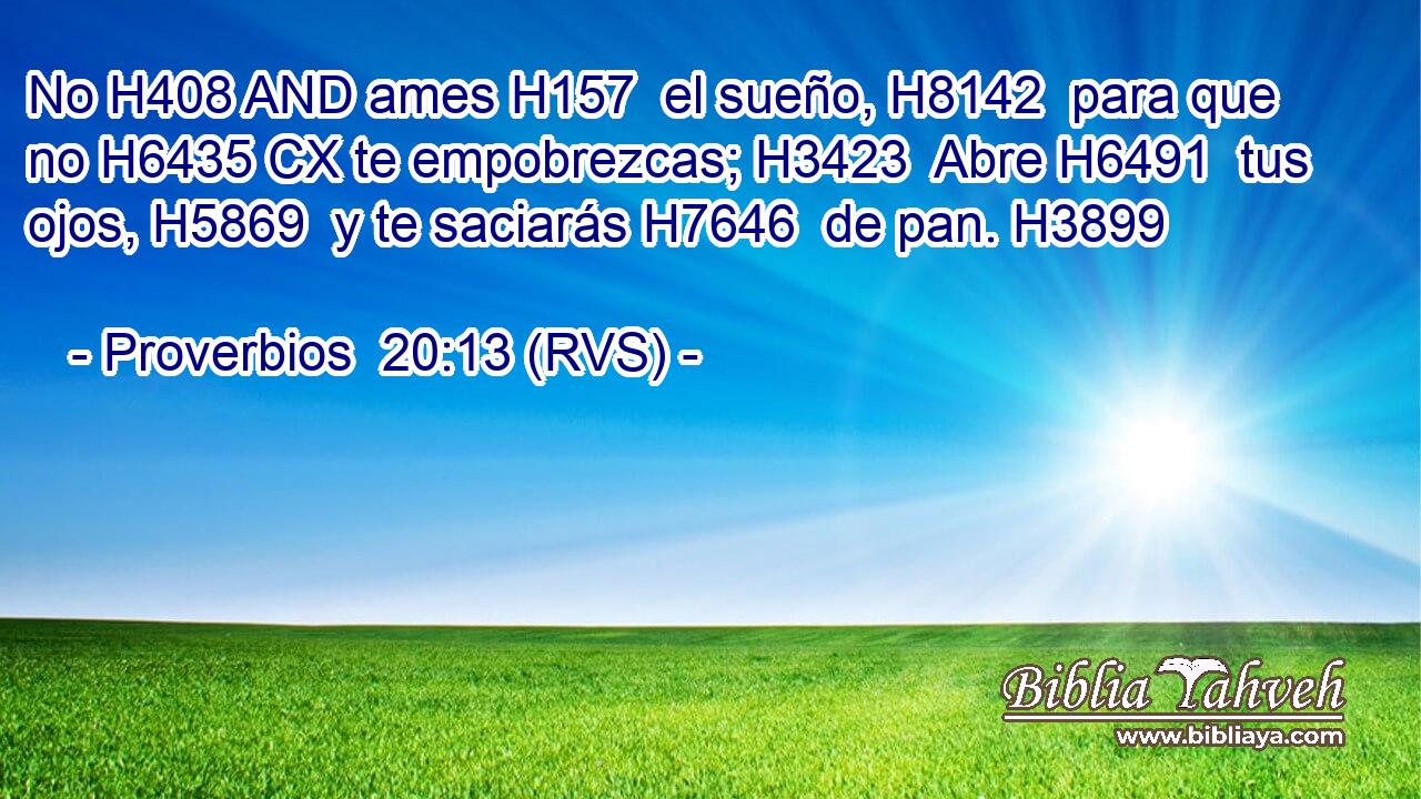 No H408 AND ames H157  el sueño, H8142  para que no H6435 CX te empobrezcas; H3423  Abre H6491  tus ojos, H5869  y te saciarás H7646  de pan. H3899  