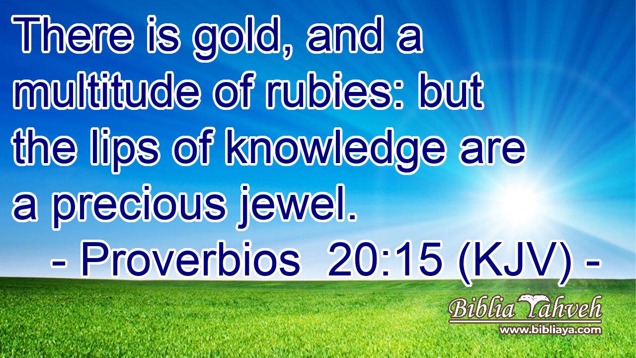 There is gold, and a multitude of rubies: but the lips of knowledge are a precious jewel.