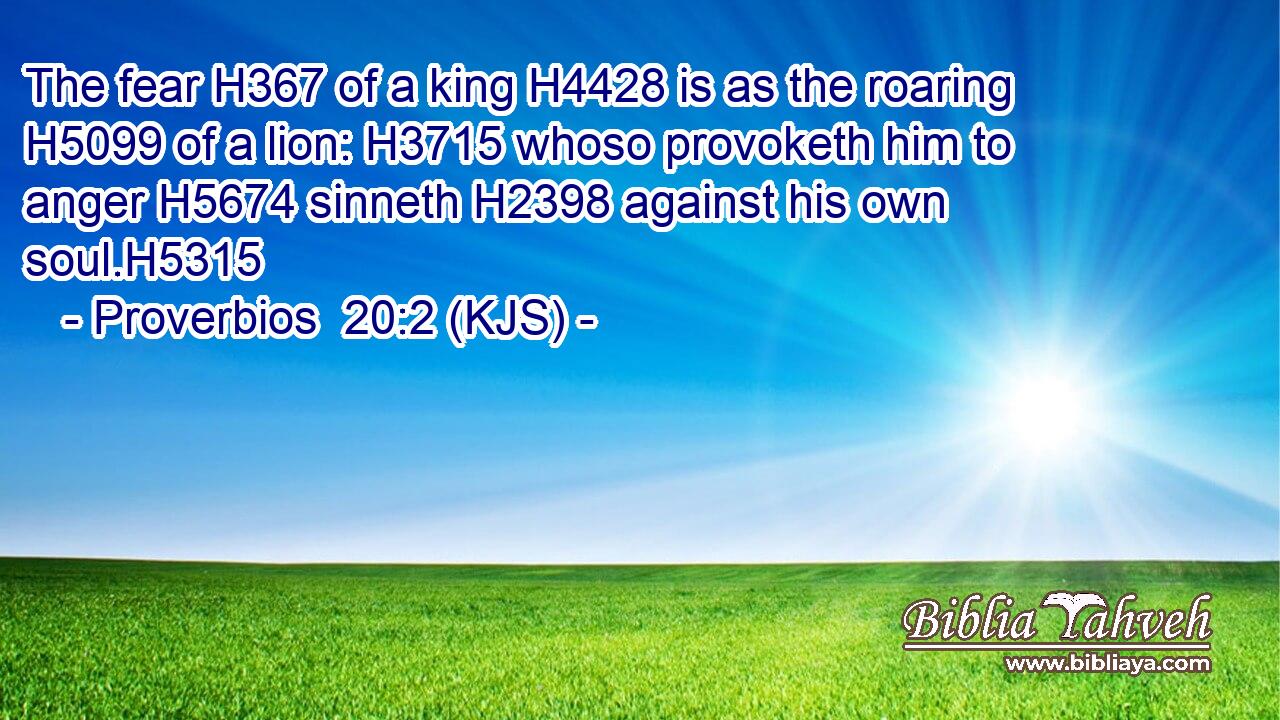 The fear H367 of a king H4428 is as the roaring H5099 of a lion: H3715 whoso provoketh him to anger H5674 sinneth H2398 against his own soul.H5315