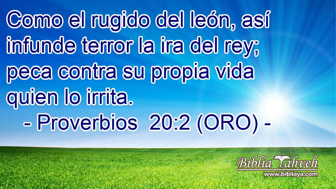  Como el rugido del león, así infunde terror la ira del rey; peca contra su propia vida quien lo irrita. 