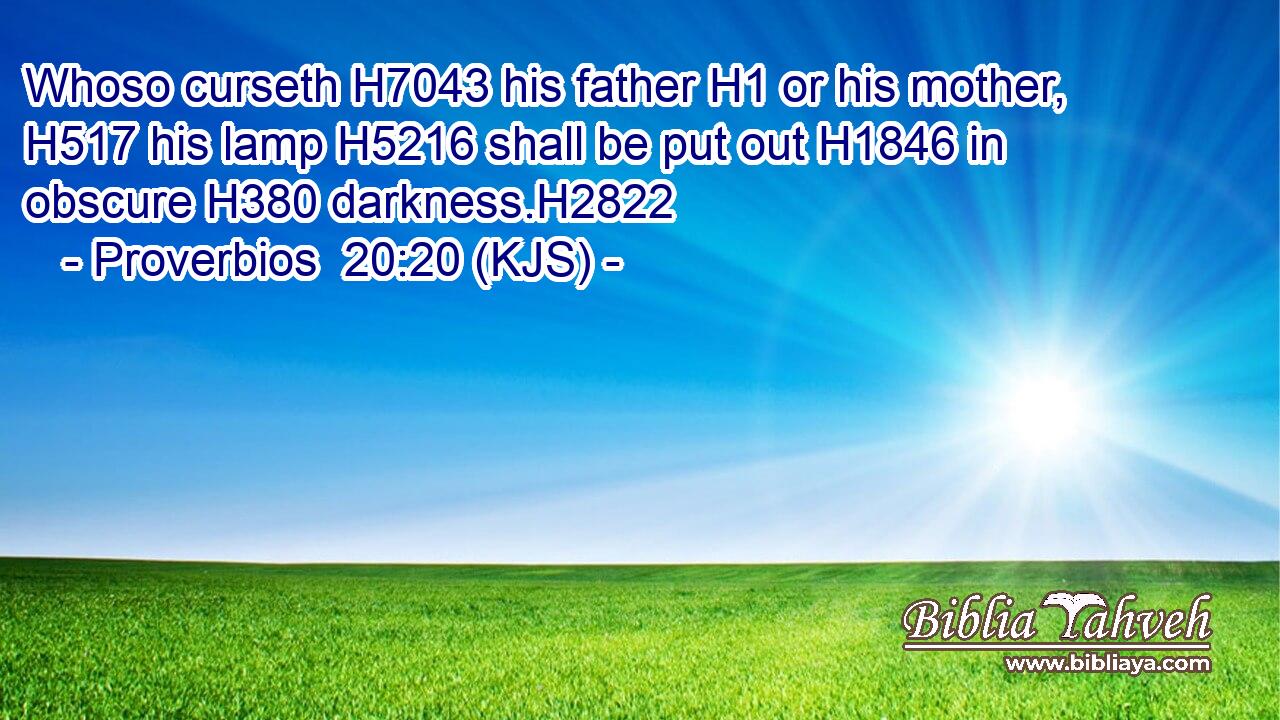Whoso curseth H7043 his father H1 or his mother, H517 his lamp H5216 shall be put out H1846 in obscure H380 darkness.H2822